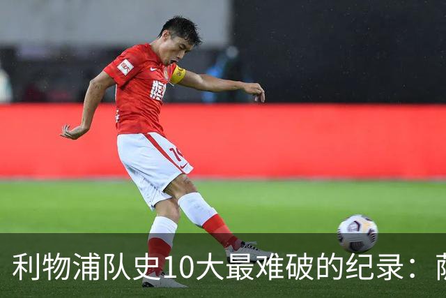 利物浦队史10大最难破的纪录：萨拉赫第8，榜首神迹根本复制不了