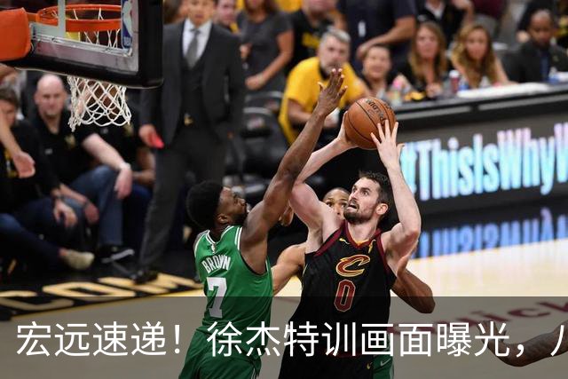 宏远速递！徐杰特训画面曝光，八冠功勋转投同曦，杜锋或签四年长约