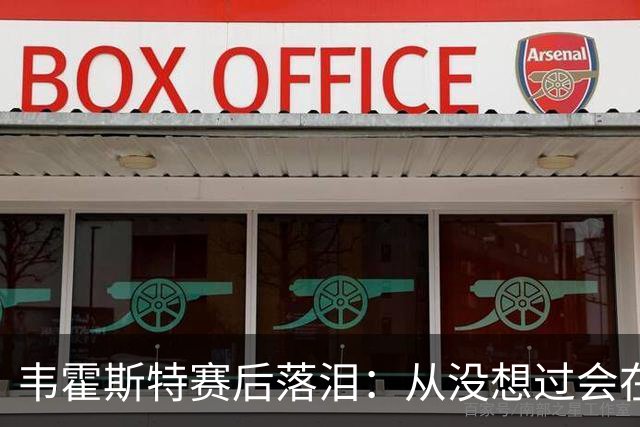 韦霍斯特赛后落泪：从没想过会在今天回家，这是我最后的机会了