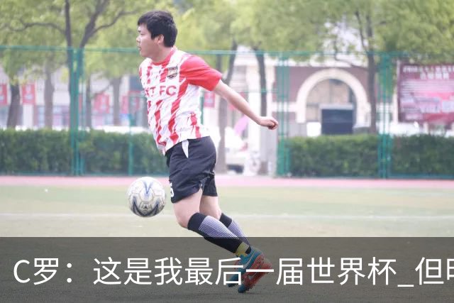 C罗：这是我最后一届世界杯 但明天不会是最后一场比赛